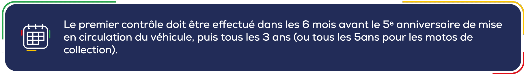 Le premier contrôle doit être effectué dans les 6 mois avant le 5e anniversaire de mise
                      en circulation du véhicule, puis tous les 3 ans (ou tous les 5ans pour les motos de
                      collection).